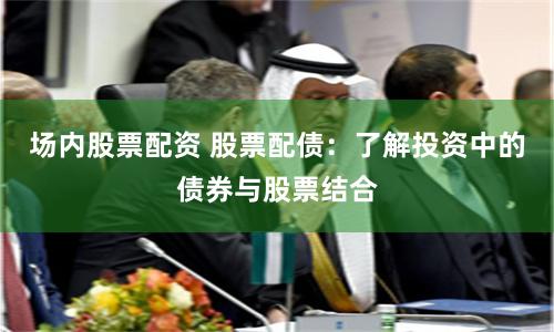 场内股票配资 股票配债：了解投资中的债券与股票结合