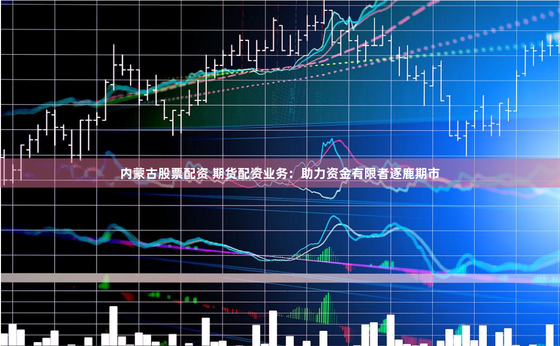 内蒙古股票配资 期货配资业务：助力资金有限者逐鹿期市