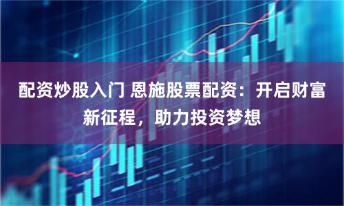 配资炒股入门 恩施股票配资：开启财富新征程，助力投资梦想