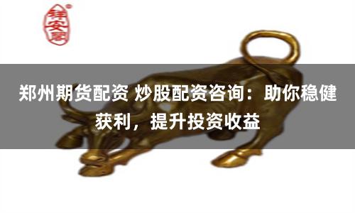 郑州期货配资 炒股配资咨询：助你稳健获利，提升投资收益