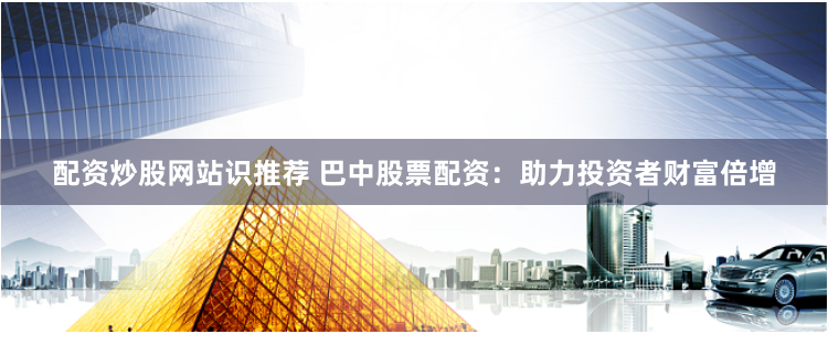 配资炒股网站识推荐 巴中股票配资：助力投资者财富倍增