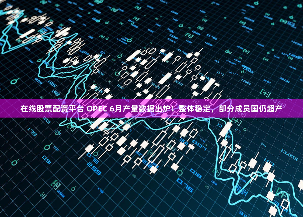 在线股票配资平台 OPEC 6月产量数据出炉！整体稳定，部分成员国仍超产