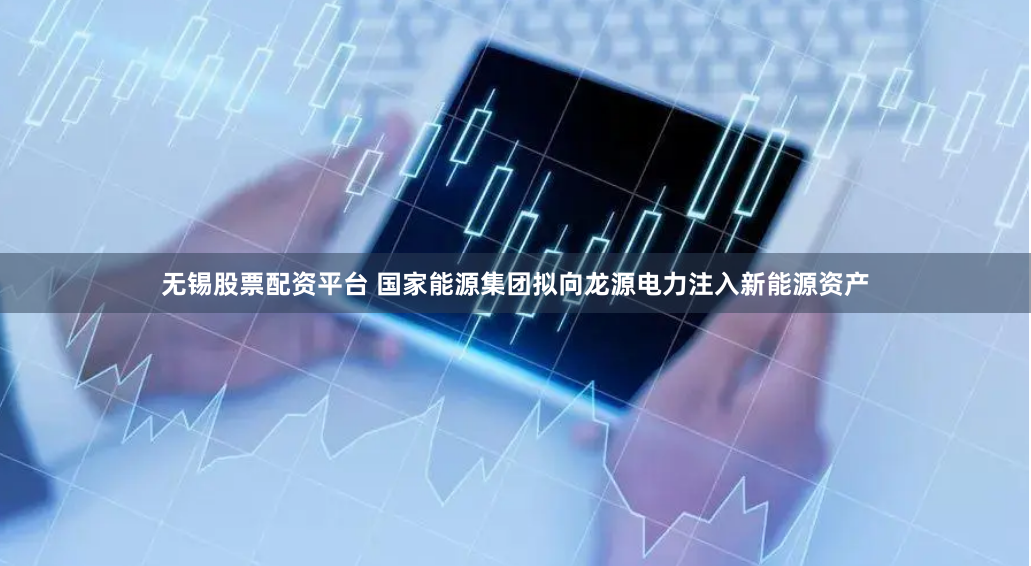 无锡股票配资平台 国家能源集团拟向龙源电力注入新能源资产