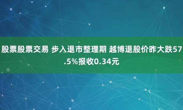 股票股票交易 步入退市整理期 越博退股价昨大跌57.5%报收0.34元