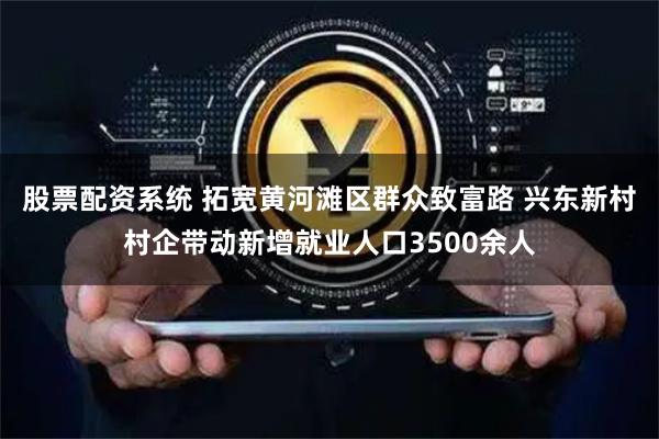 股票配资系统 拓宽黄河滩区群众致富路 兴东新村村企带动新增就业人口3500余人