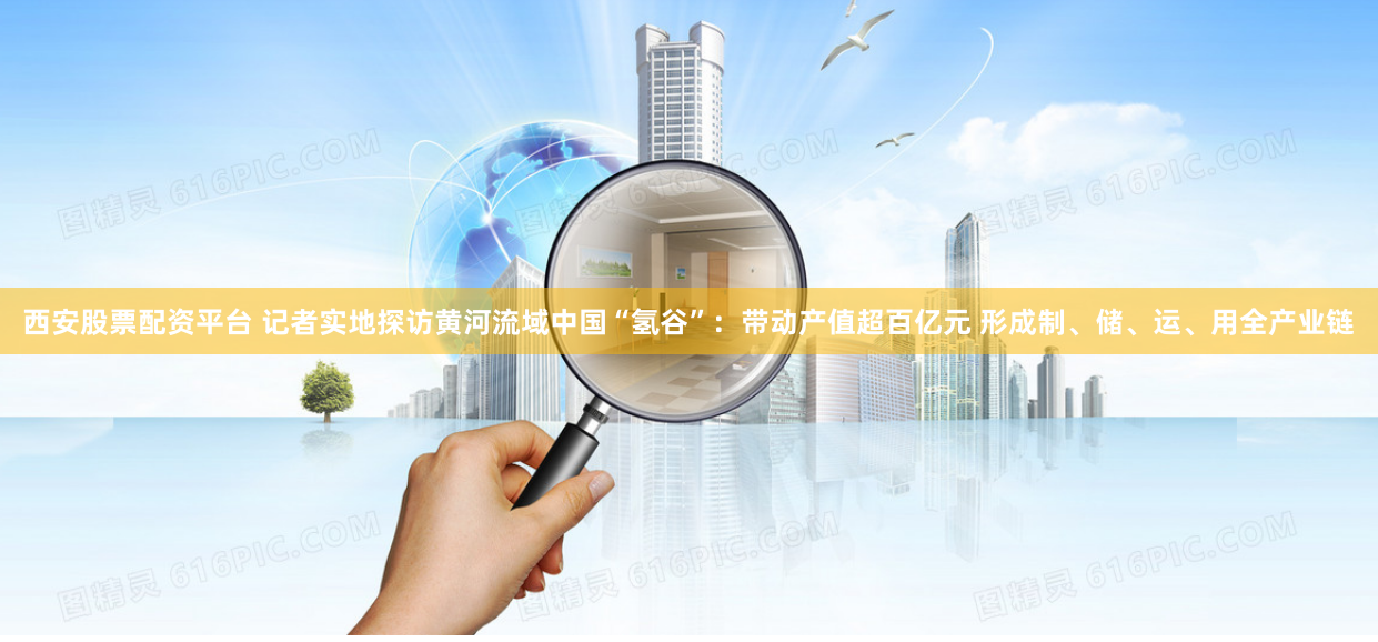 西安股票配资平台 记者实地探访黄河流域中国“氢谷”：带动产值超百亿元 形成制、储、运、用全产业链