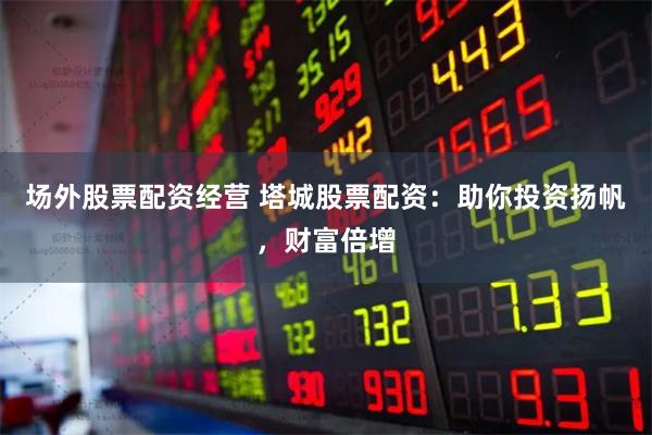 场外股票配资经营 塔城股票配资：助你投资扬帆，财富倍增