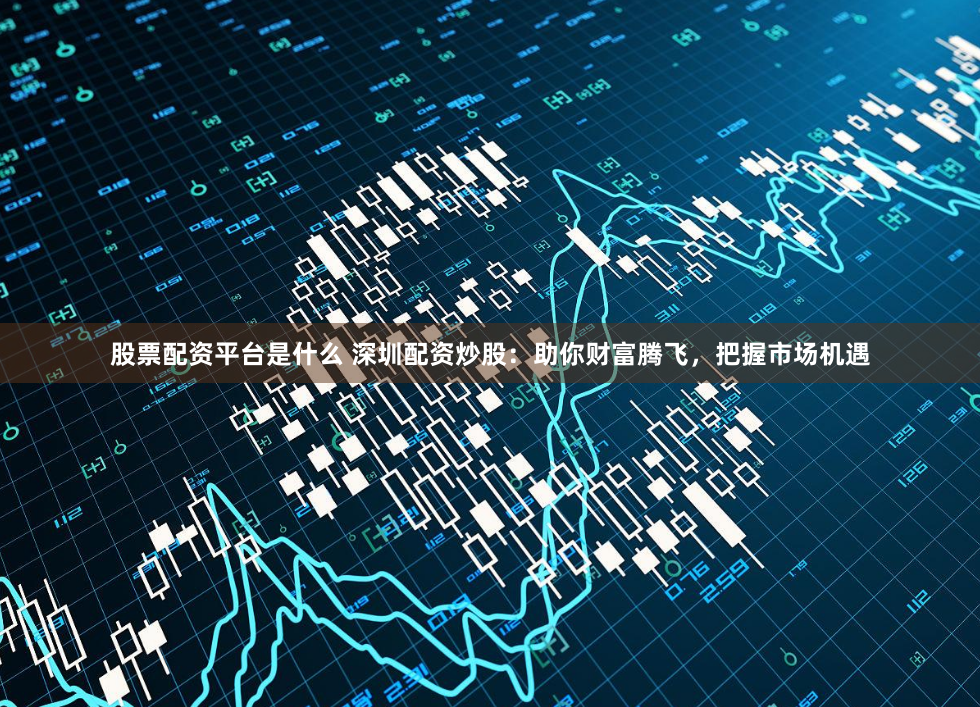 股票配资平台是什么 深圳配资炒股：助你财富腾飞，把握市场机遇
