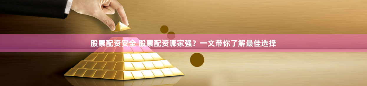 股票配资安全 股票配资哪家强？一文带你了解最佳选择