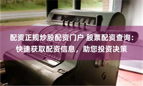 配资正规炒股配资门户 股票配资查询：快速获取配资信息，助您投资决策