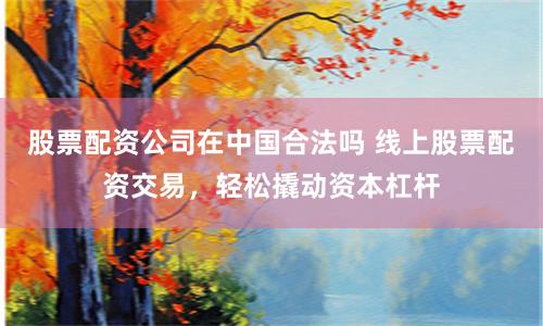 股票配资公司在中国合法吗 线上股票配资交易，轻松撬动资本杠杆