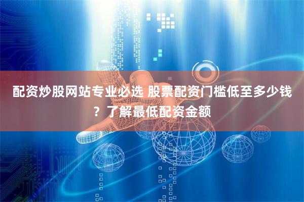 配资炒股网站专业必选 股票配资门槛低至多少钱？了解最低配资金额