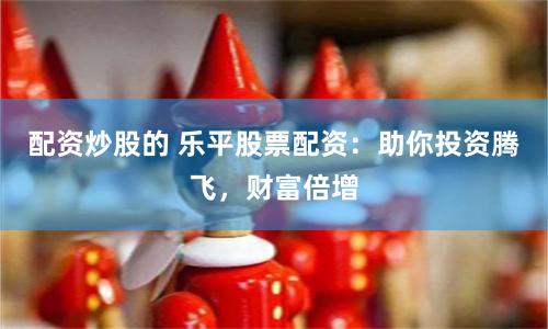 配资炒股的 乐平股票配资：助你投资腾飞，财富倍增
