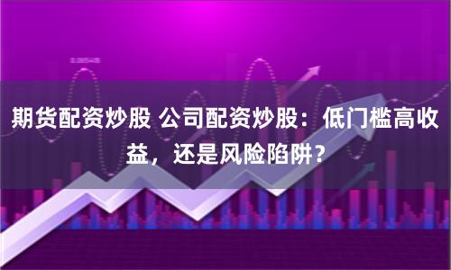 期货配资炒股 公司配资炒股：低门槛高收益，还是风险陷阱？