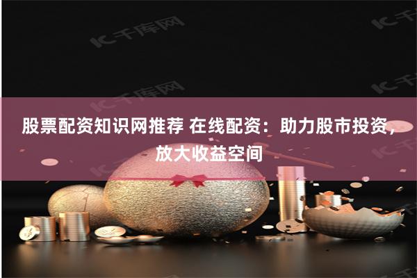 股票配资知识网推荐 在线配资:助力股市投资,放大收益空间
