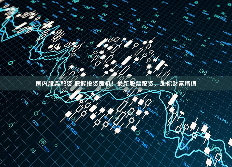 国内股票配资 把握投资良机！最新股票配资，助你财富增值