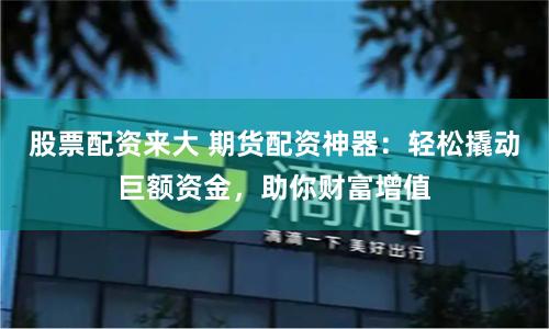 股票配资来大 期货配资神器：轻松撬动巨额资金，助你财富增值