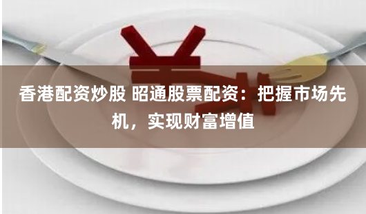 香港配资炒股 昭通股票配资：把握市场先机，实现财富增值