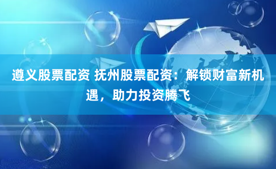 遵义股票配资 抚州股票配资：解锁财富新机遇，助力投资腾飞