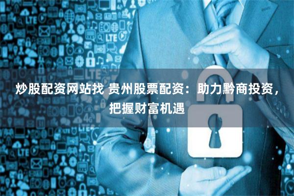 炒股配资网站找 贵州股票配资:助力黔商投资,把握财富机遇