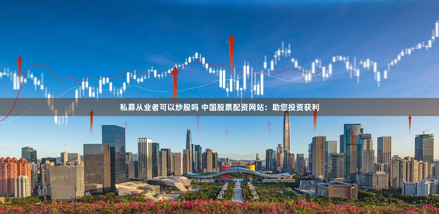 私募从业者可以炒股吗 中国股票配资网站：助您投资获利